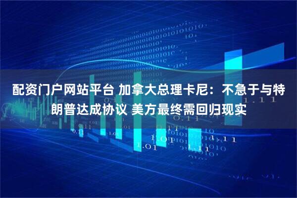 配资门户网站平台 加拿大总理卡尼：不急于与特朗普达成协议 美方最终需回归现实