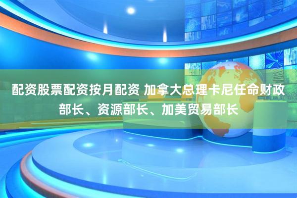 配资股票配资按月配资 加拿大总理卡尼任命财政部长、资源部长、加美贸易部长