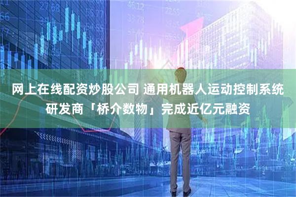 网上在线配资炒股公司 通用机器人运动控制系统研发商「桥介数物」完成近亿元融资
