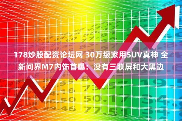 178炒股配资论坛网 30万级家用SUV真神 全新问界M7内饰首曝：没有三联屏和大黑边