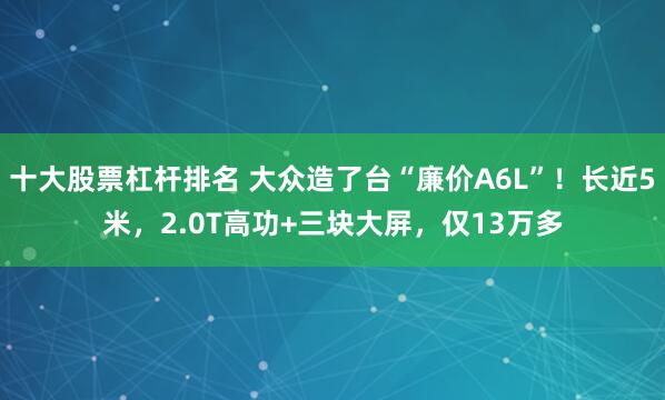 十大股票杠杆排名 大众造了台“廉价A6L”！长近5米，2.0T高功+三块大屏，仅13万多