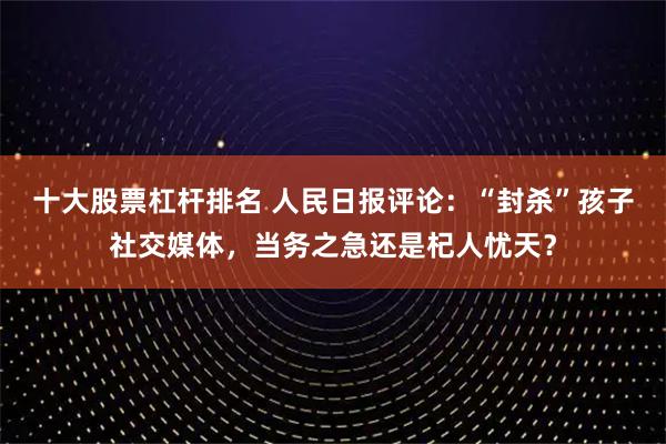 十大股票杠杆排名 人民日报评论：“封杀”孩子社交媒体，当务之急还是杞人忧天？