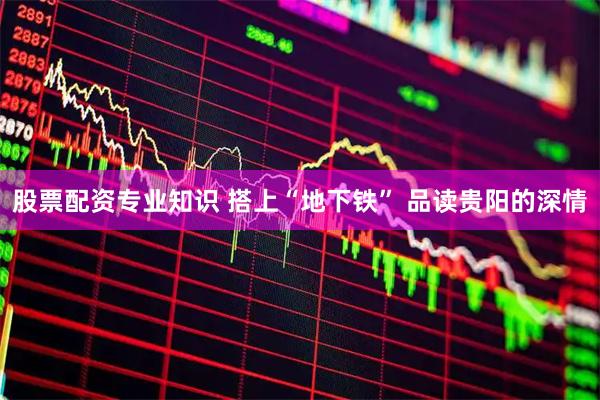 股票配资专业知识 搭上“地下铁” 品读贵阳的深情