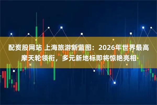 配资股网站 上海旅游新蓝图：2026年世界最高摩天轮领衔，多元新地标即将惊艳亮相