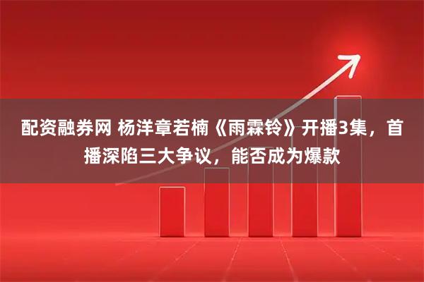 配资融券网 杨洋章若楠《雨霖铃》开播3集，首播深陷三大争议，能否成为爆款
