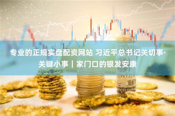 专业的正规实盘配资网站 习近平总书记关切事·关键小事｜家门口的银发安康