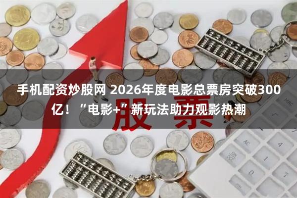手机配资炒股网 2026年度电影总票房突破300亿！“电影+”新玩法助力观影热潮